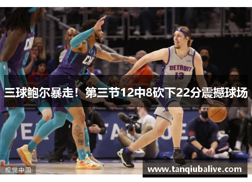 三球鲍尔暴走!第三节12中8砍下22分震撼球场