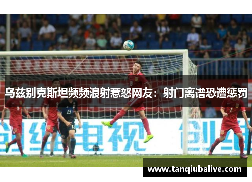 乌兹别克斯坦频频浪射惹怒网友：射门离谱恐遭惩罚
