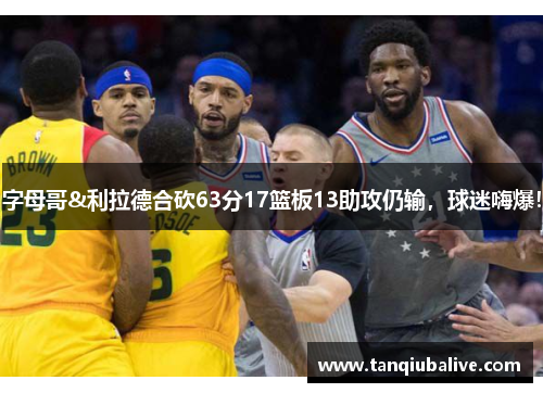 字母哥&利拉德合砍63分17篮板13助攻仍输，球迷嗨爆！