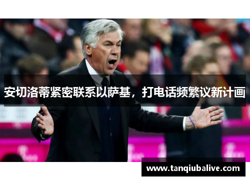 安切洛蒂紧密联系以萨基,打电话频繁议新计画 安切洛蒂紧密联系以萨基,打电话频繁议新计画