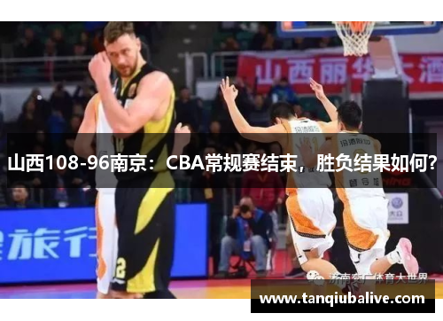 山西108-96南京:CBA常规赛结束,胜负结果如何? 山西108-96南京:CBA常规赛结束,胜负结果如何?