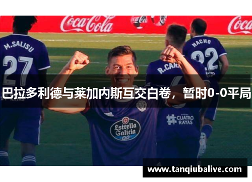 巴拉多利德与莱加内斯互交白卷,暂时0-0平局 巴拉多利德与莱加内斯互交白卷,暂时0-0平局