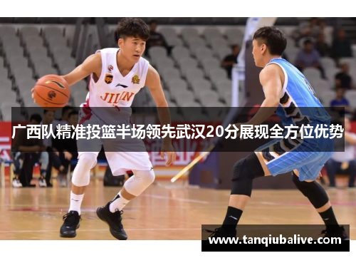 广西队精准投篮半场领先武汉20分展现全方位优势 广西队精准投篮半场领先武汉20分展现全方位优势