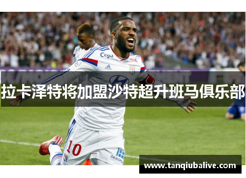 拉卡泽特将加盟沙特超升班马俱乐部 拉卡泽特将加盟沙特超升班马俱乐部